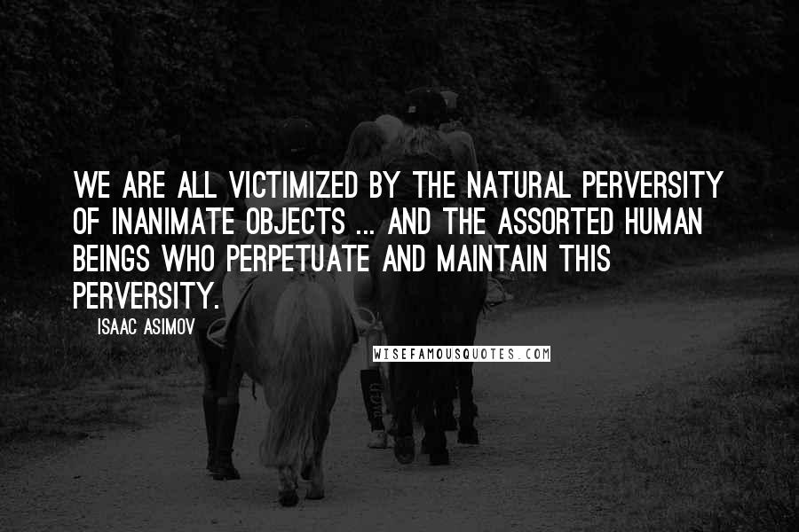 Isaac Asimov Quotes: We are all victimized by the natural perversity of inanimate objects ... and the assorted human beings who perpetuate and maintain this perversity.