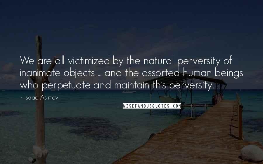 Isaac Asimov Quotes: We are all victimized by the natural perversity of inanimate objects ... and the assorted human beings who perpetuate and maintain this perversity.