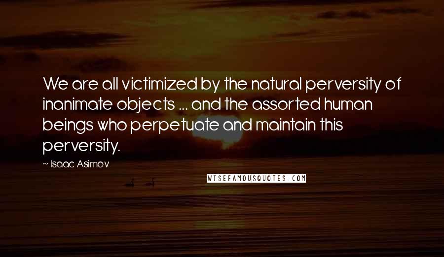 Isaac Asimov Quotes: We are all victimized by the natural perversity of inanimate objects ... and the assorted human beings who perpetuate and maintain this perversity.