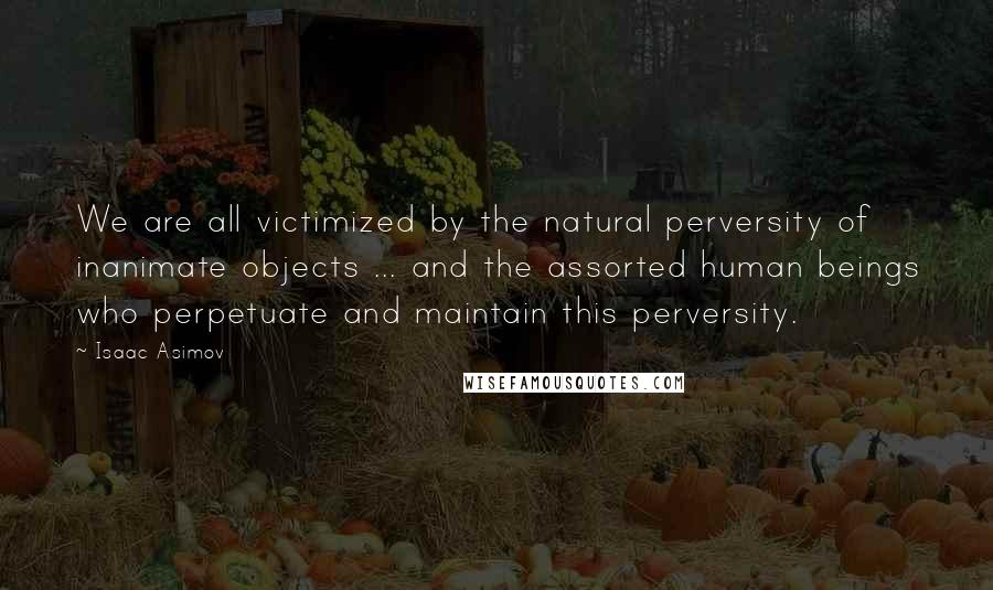 Isaac Asimov Quotes: We are all victimized by the natural perversity of inanimate objects ... and the assorted human beings who perpetuate and maintain this perversity.