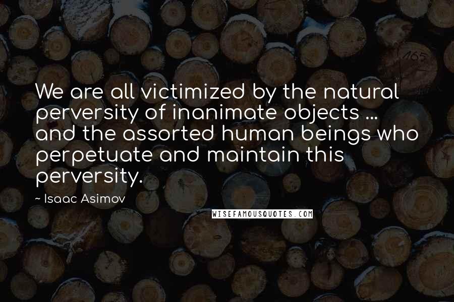 Isaac Asimov Quotes: We are all victimized by the natural perversity of inanimate objects ... and the assorted human beings who perpetuate and maintain this perversity.