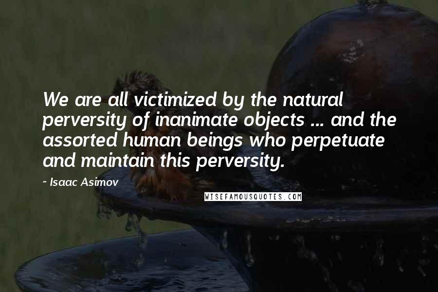 Isaac Asimov Quotes: We are all victimized by the natural perversity of inanimate objects ... and the assorted human beings who perpetuate and maintain this perversity.