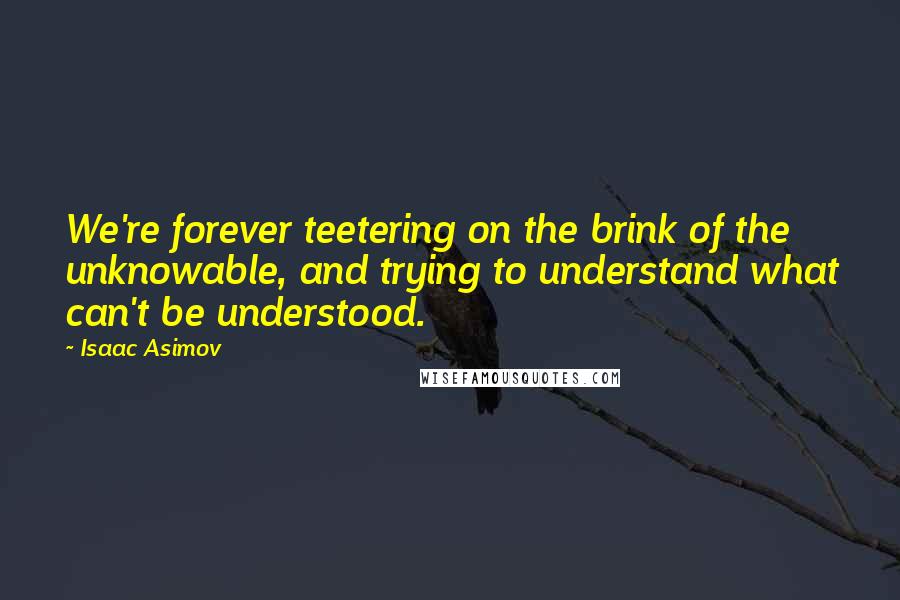 Isaac Asimov Quotes: We're forever teetering on the brink of the unknowable, and trying to understand what can't be understood.