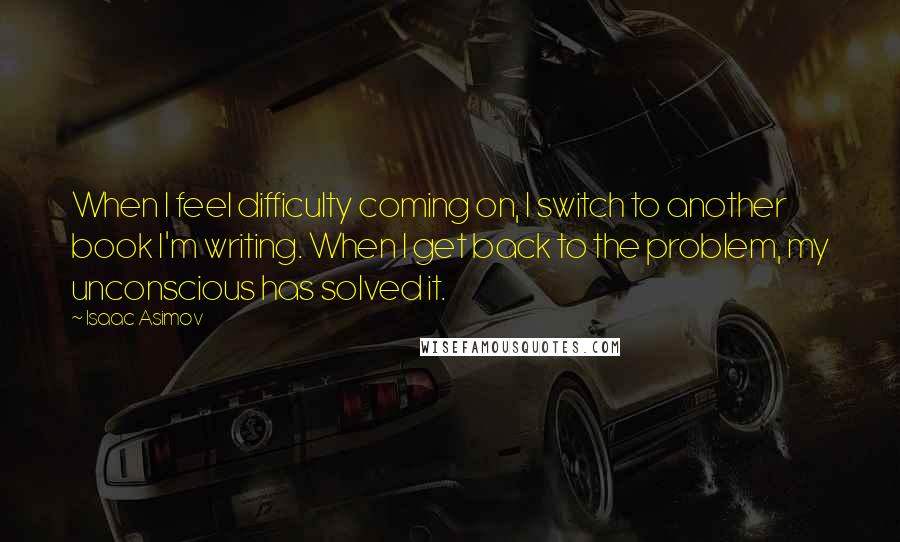 Isaac Asimov Quotes: When I feel difficulty coming on, I switch to another book I'm writing. When I get back to the problem, my unconscious has solved it.