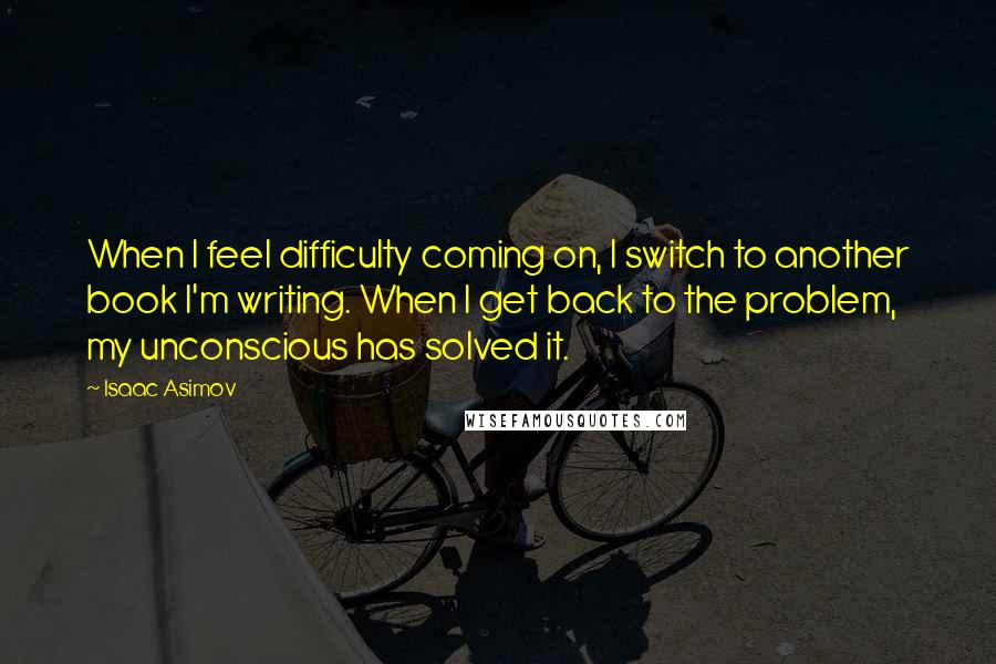 Isaac Asimov Quotes: When I feel difficulty coming on, I switch to another book I'm writing. When I get back to the problem, my unconscious has solved it.