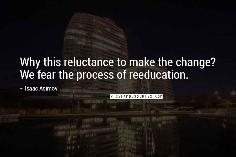 Isaac Asimov Quotes: Why this reluctance to make the change? We fear the process of reeducation.