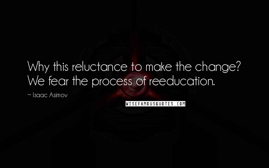 Isaac Asimov Quotes: Why this reluctance to make the change? We fear the process of reeducation.