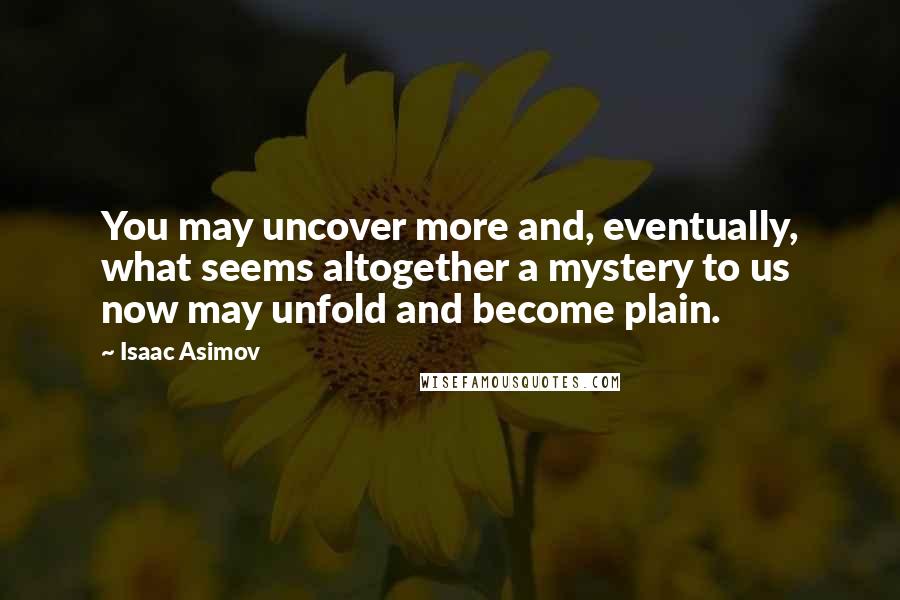 Isaac Asimov Quotes: You may uncover more and, eventually, what seems altogether a mystery to us now may unfold and become plain.