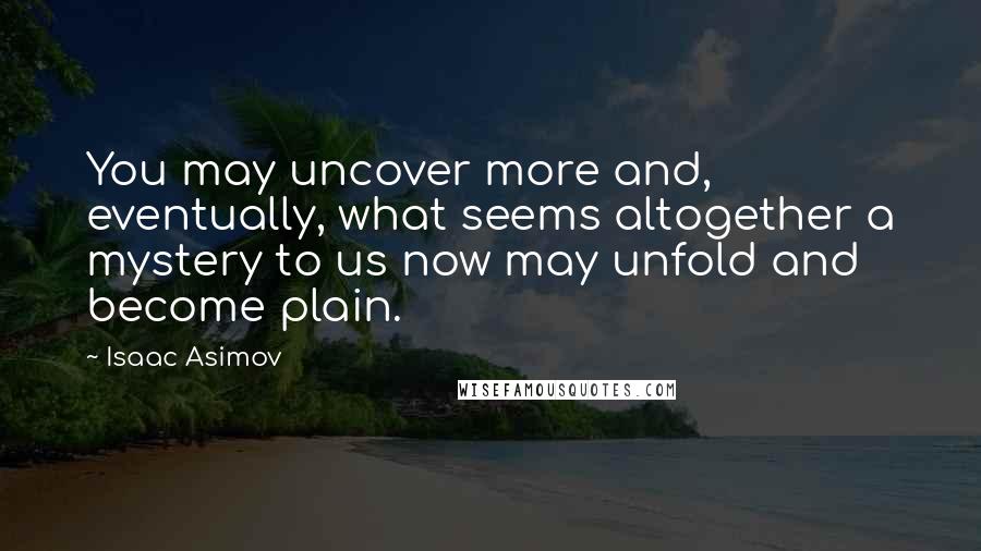 Isaac Asimov Quotes: You may uncover more and, eventually, what seems altogether a mystery to us now may unfold and become plain.