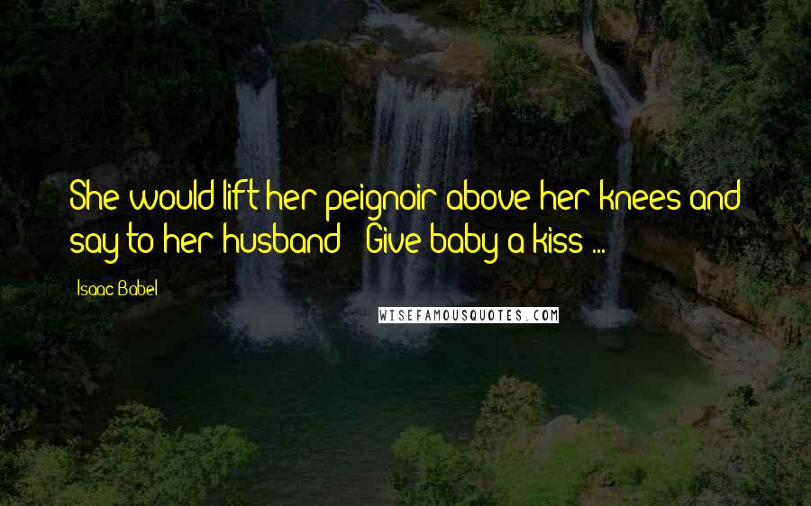 Isaac Babel Quotes: She would lift her peignoir above her knees and say to her husband: 'Give baby a kiss ... '