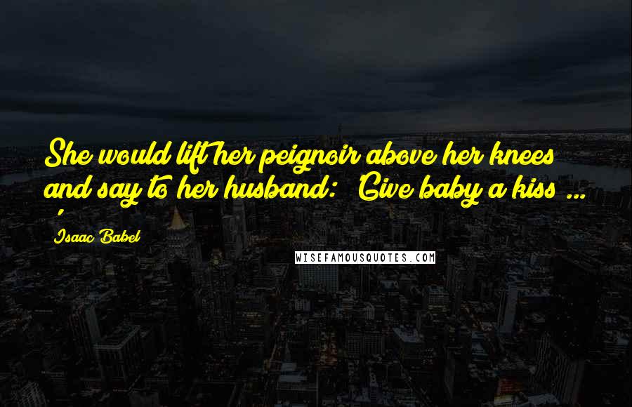 Isaac Babel Quotes: She would lift her peignoir above her knees and say to her husband: 'Give baby a kiss ... '