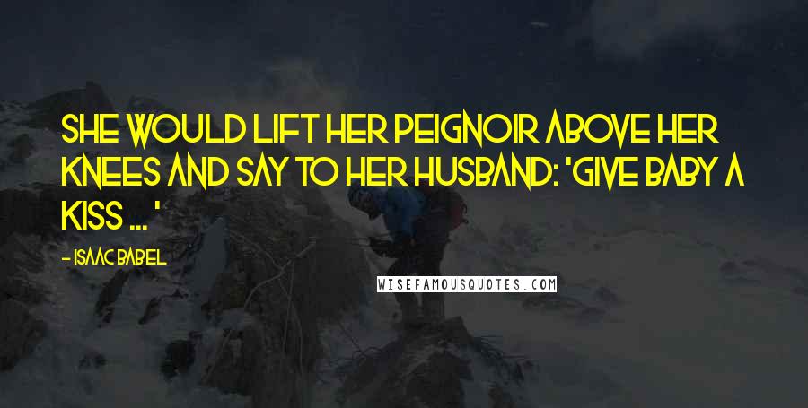 Isaac Babel Quotes: She would lift her peignoir above her knees and say to her husband: 'Give baby a kiss ... '