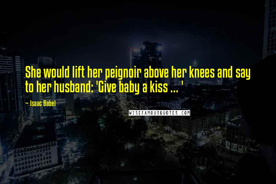 Isaac Babel Quotes: She would lift her peignoir above her knees and say to her husband: 'Give baby a kiss ... '