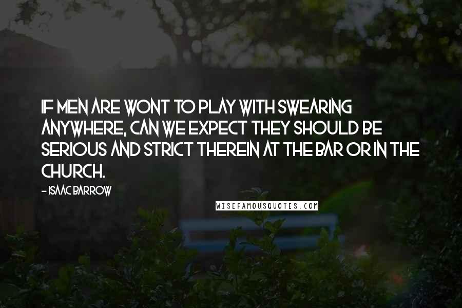 Isaac Barrow Quotes: If men are wont to play with swearing anywhere, can we expect they should be serious and strict therein at the bar or in the church.