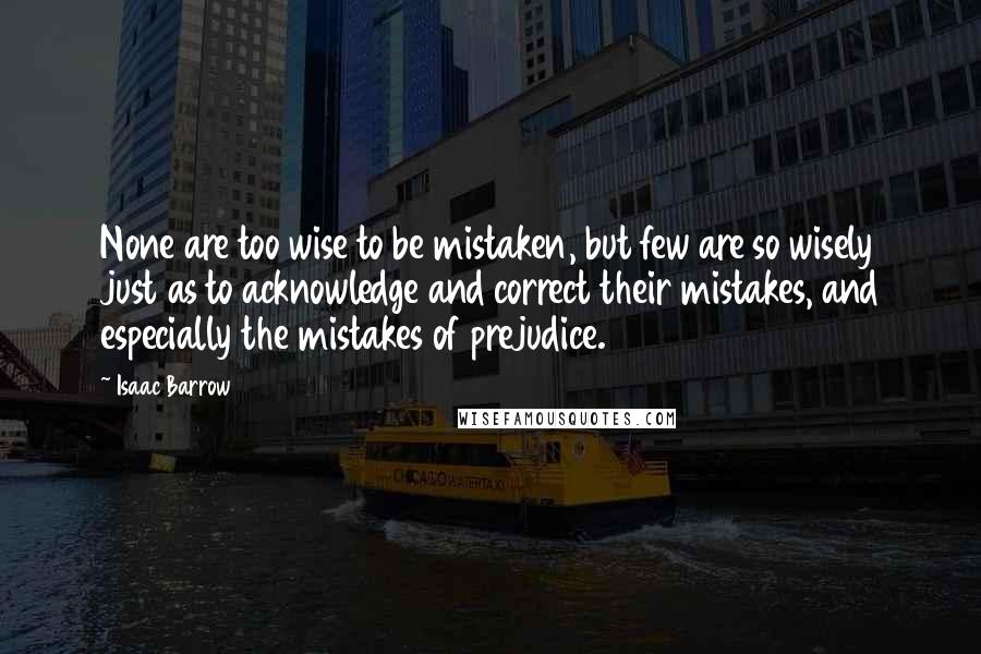 Isaac Barrow Quotes: None are too wise to be mistaken, but few are so wisely just as to acknowledge and correct their mistakes, and especially the mistakes of prejudice.
