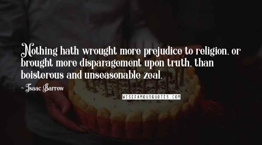 Isaac Barrow Quotes: Nothing hath wrought more prejudice to religion, or brought more disparagement upon truth, than boisterous and unseasonable zeal.