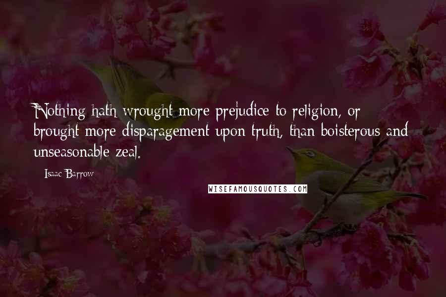 Isaac Barrow Quotes: Nothing hath wrought more prejudice to religion, or brought more disparagement upon truth, than boisterous and unseasonable zeal.