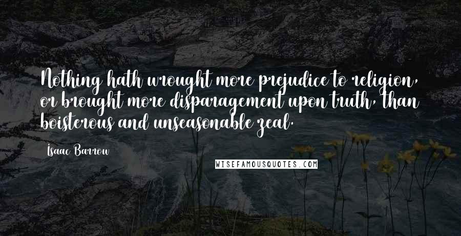 Isaac Barrow Quotes: Nothing hath wrought more prejudice to religion, or brought more disparagement upon truth, than boisterous and unseasonable zeal.