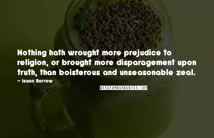 Isaac Barrow Quotes: Nothing hath wrought more prejudice to religion, or brought more disparagement upon truth, than boisterous and unseasonable zeal.