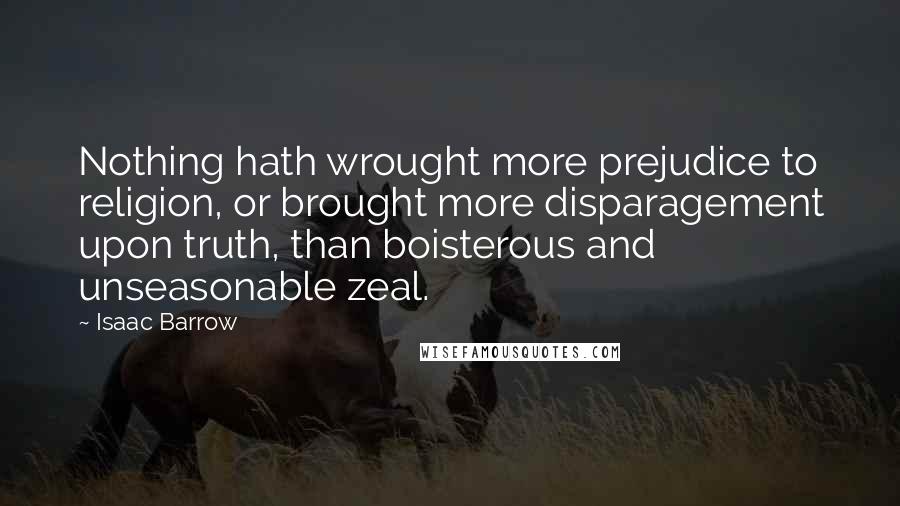 Isaac Barrow Quotes: Nothing hath wrought more prejudice to religion, or brought more disparagement upon truth, than boisterous and unseasonable zeal.