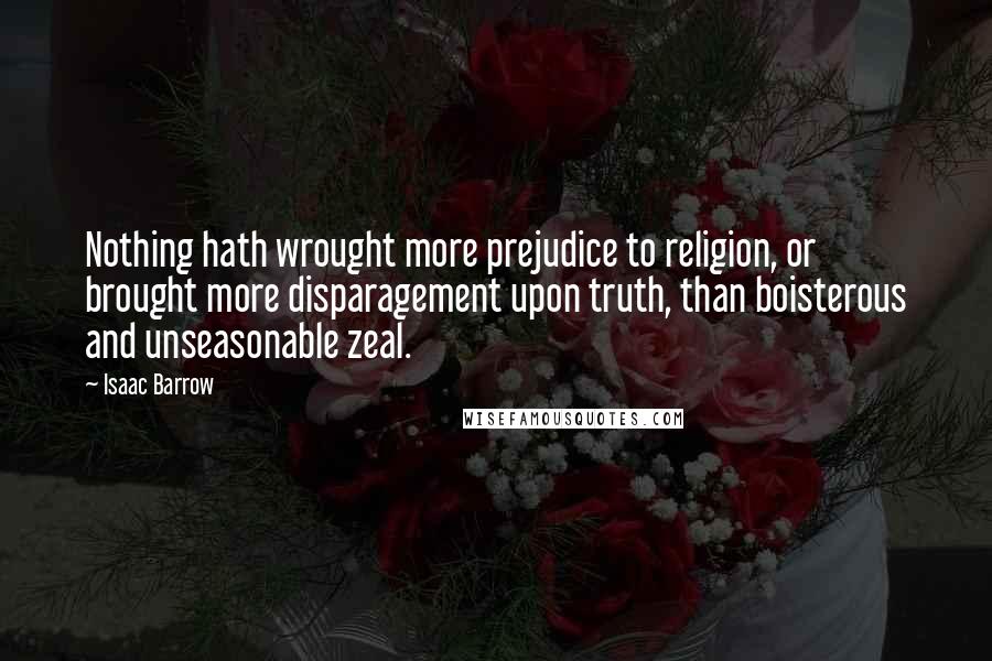 Isaac Barrow Quotes: Nothing hath wrought more prejudice to religion, or brought more disparagement upon truth, than boisterous and unseasonable zeal.