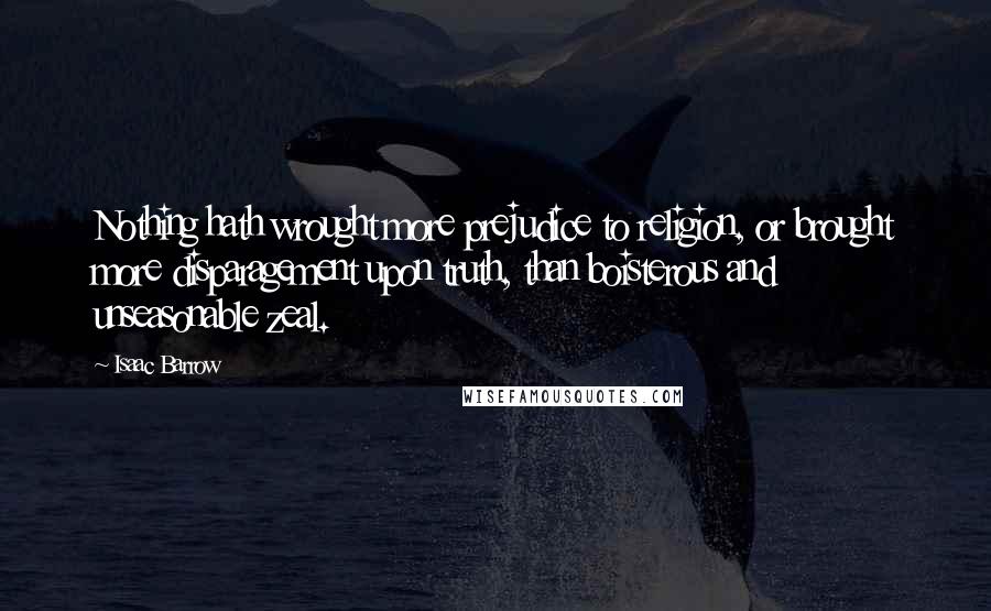 Isaac Barrow Quotes: Nothing hath wrought more prejudice to religion, or brought more disparagement upon truth, than boisterous and unseasonable zeal.