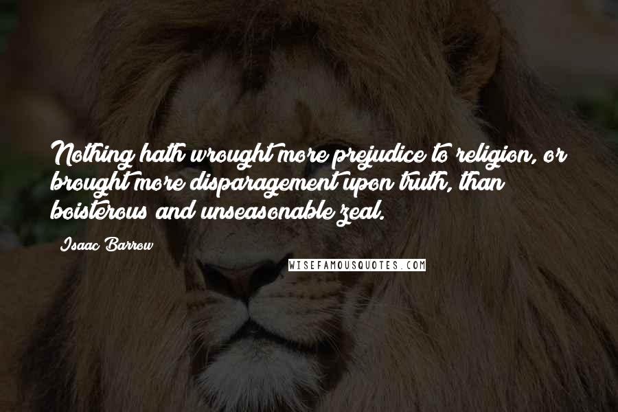 Isaac Barrow Quotes: Nothing hath wrought more prejudice to religion, or brought more disparagement upon truth, than boisterous and unseasonable zeal.