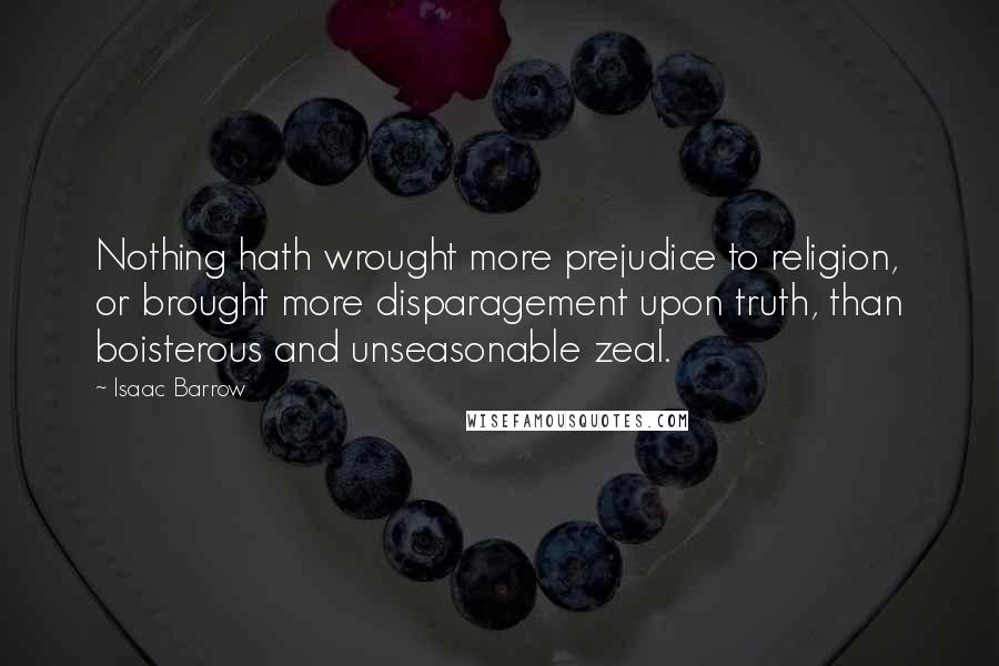 Isaac Barrow Quotes: Nothing hath wrought more prejudice to religion, or brought more disparagement upon truth, than boisterous and unseasonable zeal.