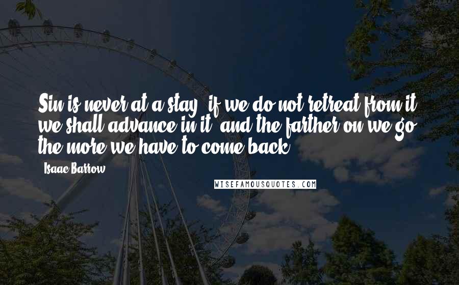 Isaac Barrow Quotes: Sin is never at a stay; if we do not retreat from it, we shall advance in it; and the farther on we go, the more we have to come back.