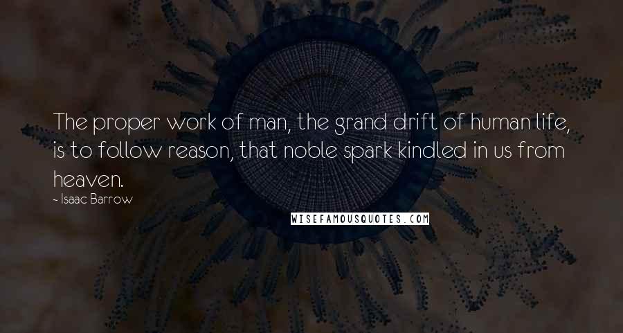 Isaac Barrow Quotes: The proper work of man, the grand drift of human life, is to follow reason, that noble spark kindled in us from heaven.