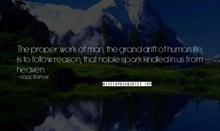 Isaac Barrow Quotes: The proper work of man, the grand drift of human life, is to follow reason, that noble spark kindled in us from heaven.