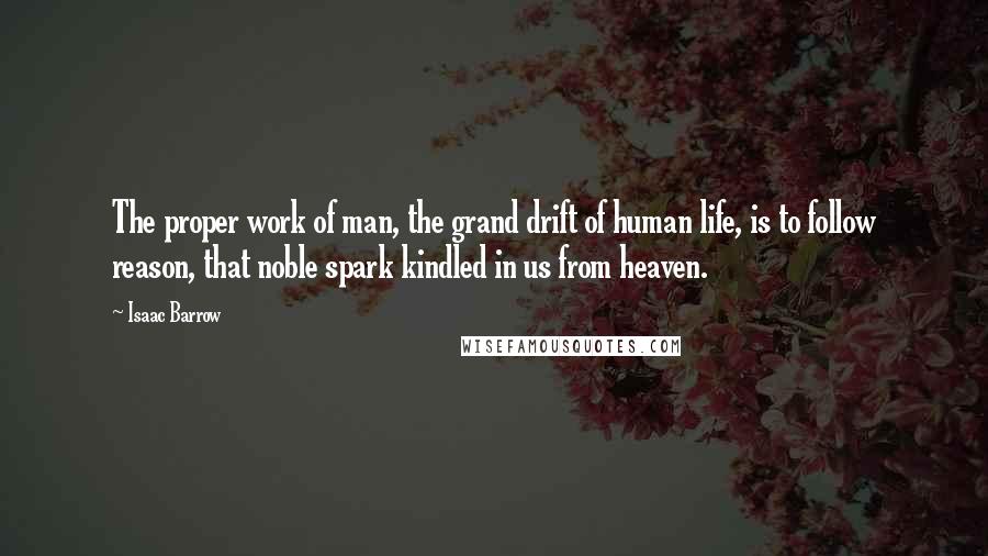Isaac Barrow Quotes: The proper work of man, the grand drift of human life, is to follow reason, that noble spark kindled in us from heaven.