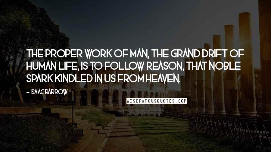 Isaac Barrow Quotes: The proper work of man, the grand drift of human life, is to follow reason, that noble spark kindled in us from heaven.