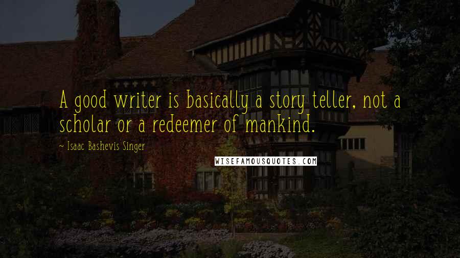 Isaac Bashevis Singer Quotes: A good writer is basically a story teller, not a scholar or a redeemer of mankind.