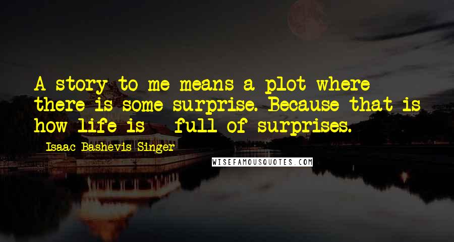 Isaac Bashevis Singer Quotes: A story to me means a plot where there is some surprise. Because that is how life is - full of surprises.