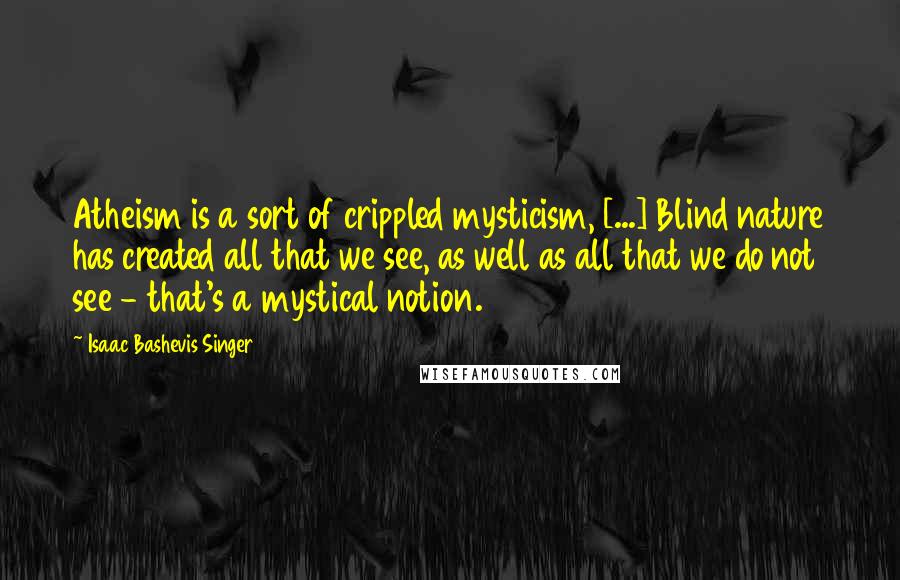 Isaac Bashevis Singer Quotes: Atheism is a sort of crippled mysticism, [...] Blind nature has created all that we see, as well as all that we do not see - that's a mystical notion.