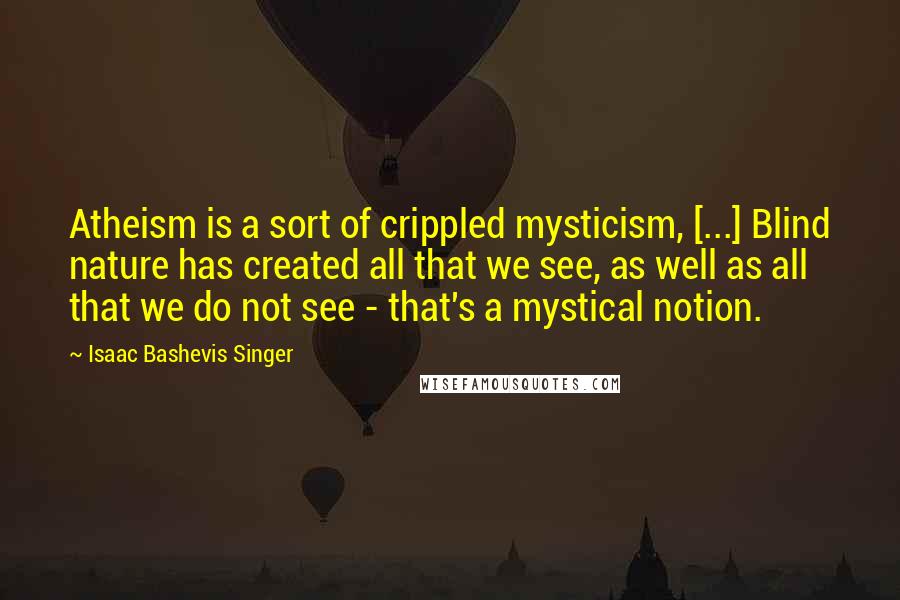 Isaac Bashevis Singer Quotes: Atheism is a sort of crippled mysticism, [...] Blind nature has created all that we see, as well as all that we do not see - that's a mystical notion.