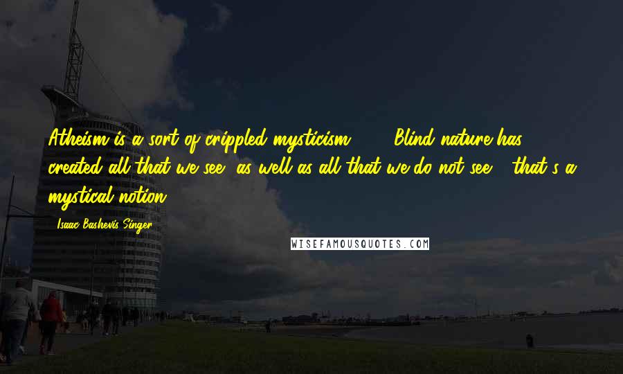 Isaac Bashevis Singer Quotes: Atheism is a sort of crippled mysticism, [...] Blind nature has created all that we see, as well as all that we do not see - that's a mystical notion.