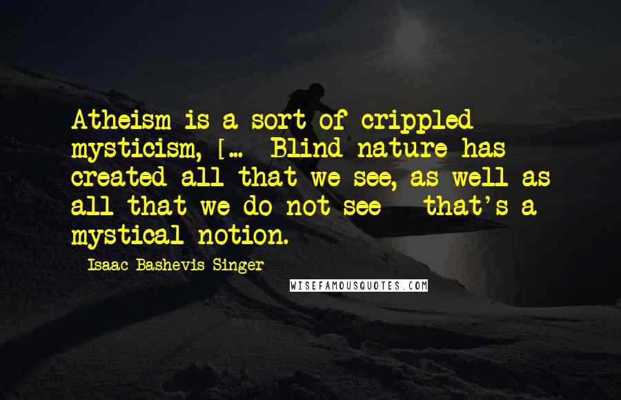 Isaac Bashevis Singer Quotes: Atheism is a sort of crippled mysticism, [...] Blind nature has created all that we see, as well as all that we do not see - that's a mystical notion.