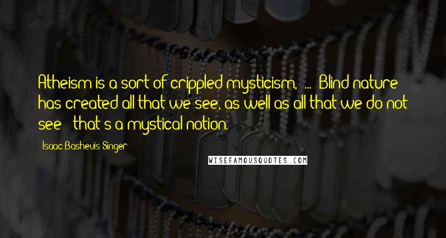 Isaac Bashevis Singer Quotes: Atheism is a sort of crippled mysticism, [...] Blind nature has created all that we see, as well as all that we do not see - that's a mystical notion.