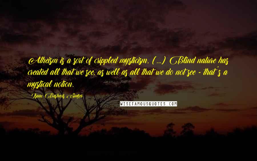 Isaac Bashevis Singer Quotes: Atheism is a sort of crippled mysticism, [...] Blind nature has created all that we see, as well as all that we do not see - that's a mystical notion.