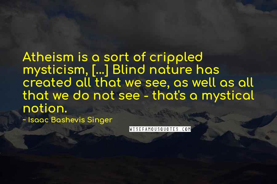 Isaac Bashevis Singer Quotes: Atheism is a sort of crippled mysticism, [...] Blind nature has created all that we see, as well as all that we do not see - that's a mystical notion.