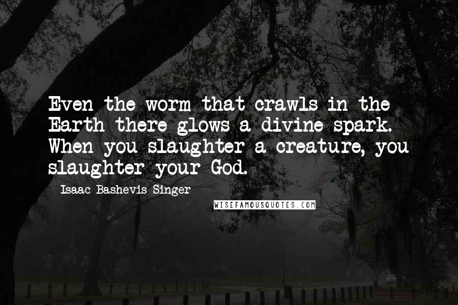 Isaac Bashevis Singer Quotes: Even the worm that crawls in the Earth there glows a divine spark. When you slaughter a creature, you slaughter your God.