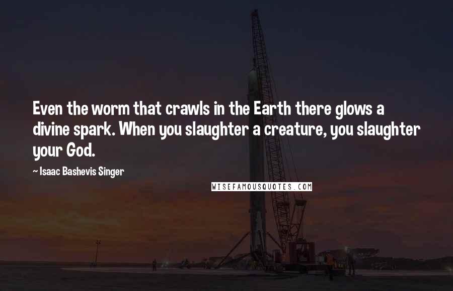 Isaac Bashevis Singer Quotes: Even the worm that crawls in the Earth there glows a divine spark. When you slaughter a creature, you slaughter your God.