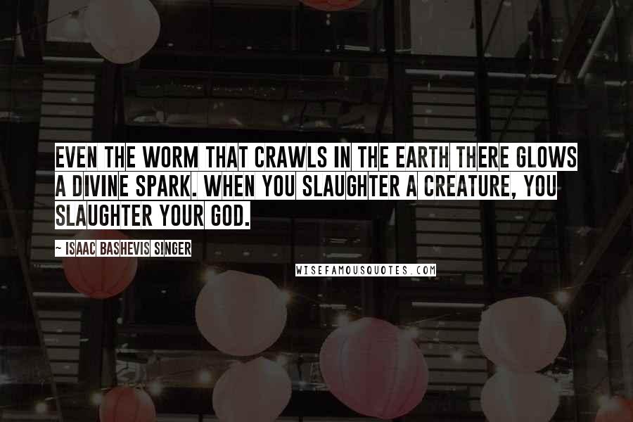 Isaac Bashevis Singer Quotes: Even the worm that crawls in the Earth there glows a divine spark. When you slaughter a creature, you slaughter your God.