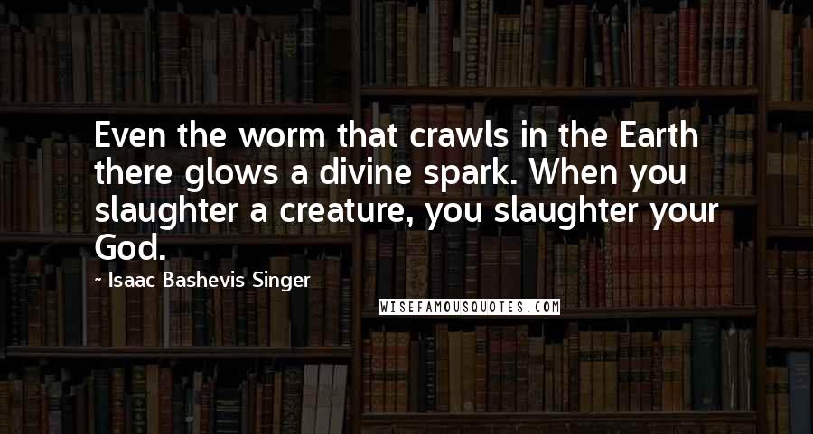 Isaac Bashevis Singer Quotes: Even the worm that crawls in the Earth there glows a divine spark. When you slaughter a creature, you slaughter your God.