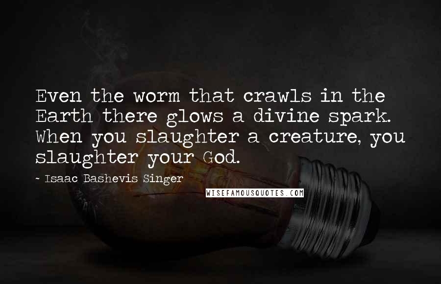 Isaac Bashevis Singer Quotes: Even the worm that crawls in the Earth there glows a divine spark. When you slaughter a creature, you slaughter your God.