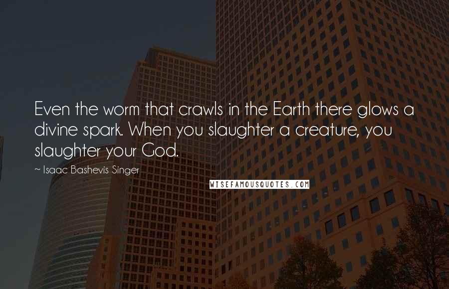 Isaac Bashevis Singer Quotes: Even the worm that crawls in the Earth there glows a divine spark. When you slaughter a creature, you slaughter your God.