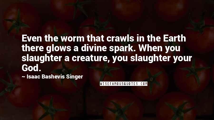 Isaac Bashevis Singer Quotes: Even the worm that crawls in the Earth there glows a divine spark. When you slaughter a creature, you slaughter your God.