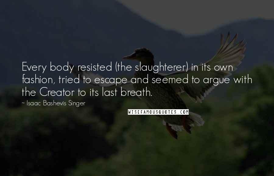 Isaac Bashevis Singer Quotes: Every body resisted (the slaughterer) in its own fashion, tried to escape and seemed to argue with the Creator to its last breath.